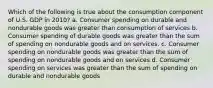 Which of the following is true about the consumption component of U.S. GDP in 2010? a. Consumer spending on durable and nondurable goods was greater than consumption of services b. Consumer spending of durable goods was greater than the sum of spending on nondurable goods and on services. c. Consumer spending on nondurable goods was greater than the sum of spending on nondurable goods and on services d. Consumer spending on services was greater than the sum of spending on durable and nondurable goods