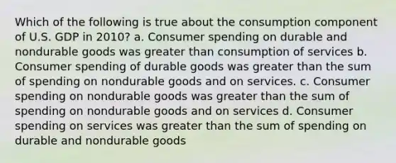 Which of the following is true about the consumption component of U.S. GDP in 2010? a. Consumer spending on durable and nondurable goods was greater than consumption of services b. Consumer spending of durable goods was greater than the sum of spending on nondurable goods and on services. c. Consumer spending on nondurable goods was greater than the sum of spending on nondurable goods and on services d. Consumer spending on services was greater than the sum of spending on durable and nondurable goods