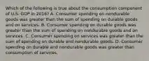 Which of the following is true about the consumption component of U.S. GDP in​ 2016? A. Consumer spending on nondurable goods was greater than the sum of spending on durable goods and on services. B. Consumer spending on durable goods was greater than the sum of spending on nondurable goods and on services. C. Consumer spending on services was greater than the sum of spending on durable and nondurable goods. D. Consumer spending on durable and nondurable goods was greater than consumption of services.