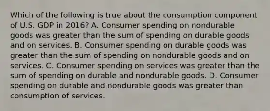 Which of the following is true about the consumption component of U.S. GDP in​ 2016? A. Consumer spending on nondurable goods was greater than the sum of spending on durable goods and on services. B. Consumer spending on durable goods was greater than the sum of spending on nondurable goods and on services. C. Consumer spending on services was greater than the sum of spending on durable and nondurable goods. D. Consumer spending on durable and nondurable goods was greater than consumption of services.