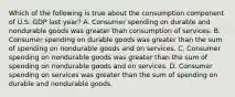 Which of the following is true about the consumption component of U.S. GDP last year? A. Consumer spending on durable and nondurable goods was greater than consumption of services. B. Consumer spending on durable goods was greater than the sum of spending on nondurable goods and on services. C. Consumer spending on nondurable goods was greater than the sum of spending on nondurable goods and on services. D. Consumer spending on services was greater than the sum of spending on durable and nondurable goods.