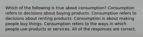 Which of the following is true about consumption? Consumption refers to decisions about buying products. Consumption refers to decisions about renting products. Consumption is about making people buy things. Consumption refers to the ways in which people use products or services. All of the responses are correct.