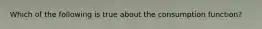 Which of the following is true about the consumption function?