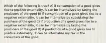 Which of the following is true? A) if consumption of a good gives rise to positive externality, it can be internalized by taxing the producers of the good B) if consumption of a good gives rise to a negative externality, it can be internalize by subsidizing the purchase of the good C) if production of a good gives rise to a negative externality, it can be internalize by taxing the producers of the good D) if production of a good gives rise to positive externality, it can be internalize my tax in the consumers of the good