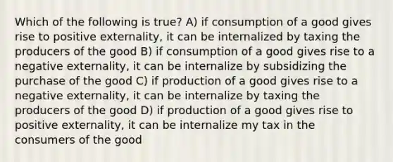 Which of the following is true? A) if consumption of a good gives rise to positive externality, it can be internalized by taxing the producers of the good B) if consumption of a good gives rise to a negative externality, it can be internalize by subsidizing the purchase of the good C) if production of a good gives rise to a negative externality, it can be internalize by taxing the producers of the good D) if production of a good gives rise to positive externality, it can be internalize my tax in the consumers of the good