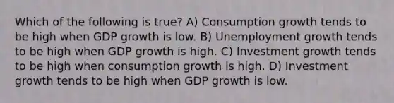 Which of the following is true? A) Consumption growth tends to be high when GDP growth is low. B) Unemployment growth tends to be high when GDP growth is high. C) Investment growth tends to be high when consumption growth is high. D) Investment growth tends to be high when GDP growth is low.