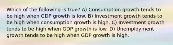 Which of the following is true? A) Consumption growth tends to be high when GDP growth is low. B) Investment growth tends to be high when consumption growth is high. C) Investment growth tends to be high when GDP growth is low. D) Unemployment growth tends to be high when GDP growth is high.