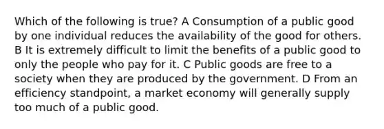 Which of the following is true? A Consumption of a public good by one individual reduces the availability of the good for others. B It is extremely difficult to limit the benefits of a public good to only the people who pay for it. C Public goods are free to a society when they are produced by the government. D From an efficiency standpoint, a market economy will generally supply too much of a public good.