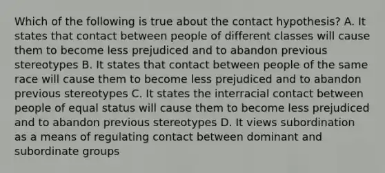 Which of the following is true about the contact hypothesis? A. It states that contact between people of different classes will cause them to become less prejudiced and to abandon previous stereotypes B. It states that contact between people of the same race will cause them to become less prejudiced and to abandon previous stereotypes C. It states the interracial contact between people of equal status will cause them to become less prejudiced and to abandon previous stereotypes D. It views subordination as a means of regulating contact between dominant and subordinate groups