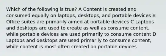 Which of the following is true? A Content is created and consumed equally on laptops, desktops, and portable devices B Office suites are primarily aimed at portable devices C Laptops and desktops are used to create as well as consume content, while portable devices are used primarily to consume content D Laptops and desktops are used primarily to consume content, while content is most often created on portable devices