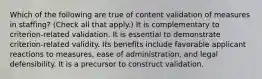 Which of the following are true of content validation of measures in staffing? (Check all that apply.) It is complementary to criterion-related validation. It is essential to demonstrate criterion-related validity. Its benefits include favorable applicant reactions to measures, ease of administration, and legal defensibility. It is a precursor to construct validation.