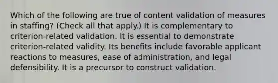 Which of the following are true of content validation of measures in staffing? (Check all that apply.) It is complementary to criterion-related validation. It is essential to demonstrate criterion-related validity. Its benefits include favorable applicant reactions to measures, ease of administration, and legal defensibility. It is a precursor to construct validation.