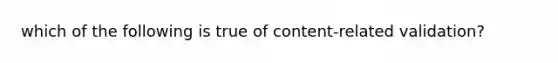 which of the following is true of content-related validation?