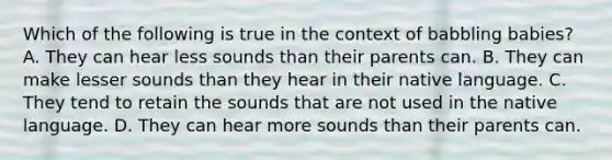 Which of the following is true in the context of babbling babies? A. They can hear less sounds than their parents can. B. They can make lesser sounds than they hear in their native language. C. They tend to retain the sounds that are not used in the native language. D. They can hear more sounds than their parents can.