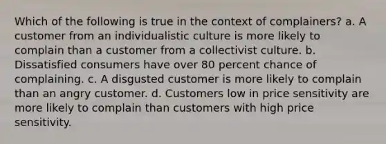 Which of the following is true in the context of complainers? a. A customer from an individualistic culture is more likely to complain than a customer from a collectivist culture. b. Dissatisfied consumers have over 80 percent chance of complaining. c. A disgusted customer is more likely to complain than an angry customer. d. Customers low in price sensitivity are more likely to complain than customers with high price sensitivity.