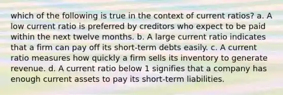 which of the following is true in the context of current ratios? a. A low current ratio is preferred by creditors who expect to be paid within the next twelve months. b. A large current ratio indicates that a firm can pay off its short-term debts easily. c. A current ratio measures how quickly a firm sells its inventory to generate revenue. d. A current ratio below 1 signifies that a company has enough current assets to pay its short-term liabilities.