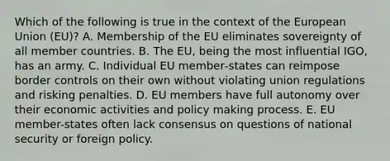 Which of the following is true in the context of the European Union (EU)? A. Membership of the EU eliminates sovereignty of all member countries. B. The EU, being the most influential IGO, has an army. C. Individual EU member‐states can reimpose border controls on their own without violating union regulations and risking penalties. D. EU members have full autonomy over their economic activities and policy making process. E. EU member-states often lack consensus on questions of national security or foreign policy.