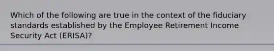 Which of the following are true in the context of the fiduciary standards established by the Employee Retirement Income Security Act (ERISA)?