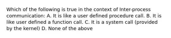 Which of the following is true in the context of Inter-process communication: A. It is like a user defined procedure call. B. It is like user defined a function call. C. It is a system call (provided by the kernel) D. None of the above