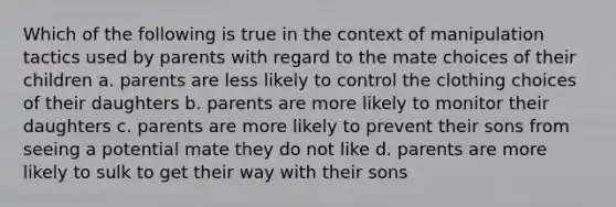 Which of the following is true in the context of manipulation tactics used by parents with regard to the mate choices of their children a. parents are less likely to control the clothing choices of their daughters b. parents are more likely to monitor their daughters c. parents are more likely to prevent their sons from seeing a potential mate they do not like d. parents are more likely to sulk to get their way with their sons