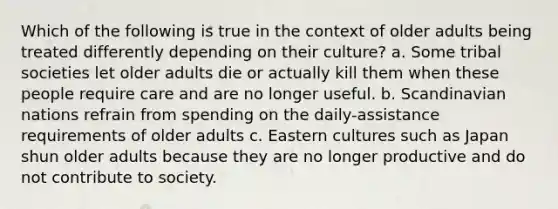 Which of the following is true in the context of older adults being treated differently depending on their culture? a. Some tribal societies let older adults die or actually kill them when these people require care and are no longer useful. b. Scandinavian nations refrain from spending on the daily-assistance requirements of older adults c. Eastern cultures such as Japan shun older adults because they are no longer productive and do not contribute to society.