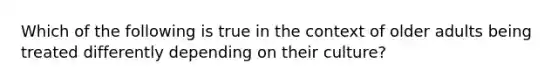 Which of the following is true in the context of older adults being treated differently depending on their culture?