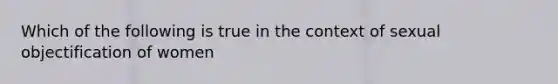 Which of the following is true in the context of sexual objectification of women