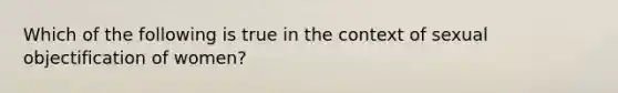 Which of the following is true in the context of sexual objectification of women?