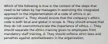 Which of the following is true in the context of the steps that need to be taken by top managers in executing the integrated approach to the implementation of a code of ethics in an organization? a. They should ensure that the company's ethics code is both local and global in scope. b. They should ensure that they do not overcommunicate the importance of ethics. c. They should separate the ethics training given to employees from mandatory staff training. d. They should enforce strict laws and penalties against whistleblowers in the organization.