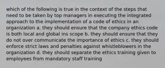 which of the following is true in the context of the steps that need to be taken by top managers in executing the integrated approach to the implementation of a code of ethics in an organization a. they should ensure that the company ethics code is both local and global ins scope b. they should ensure that they do not over communicate the importance of ethics c. they should enforce strict laws and penalties against whistleblowers in the organization d. they should separate the ethics training given to employees from mandatory staff training