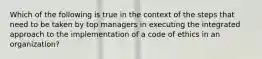 ​Which of the following is true in the context of the steps that need to be taken by top managers in executing the integrated approach to the implementation of a code of ethics in an organization?