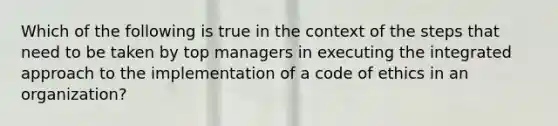 ​Which of the following is true in the context of the steps that need to be taken by top managers in executing the integrated approach to the implementation of a code of ethics in an organization?