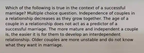 Which of the following is true in the context of a successful marriage? Multiple choice question. Independence of couples in a relationship decreases as they grow together. The age of a couple in a relationship does not act as a predictor of a successful marriage. The more mature and independent a couple is, the easier it is for them to develop an interdependent relationship. Older couples are more unstable and do not know what they want in marriage.