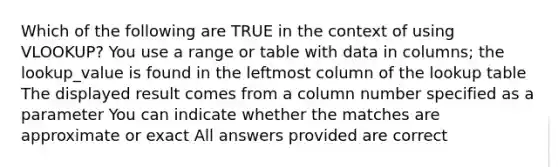 Which of the following are TRUE in the context of using VLOOKUP? You use a range or table with data in columns; the lookup_value is found in the leftmost column of the lookup table The displayed result comes from a column number specified as a parameter You can indicate whether the matches are approximate or exact All answers provided are correct