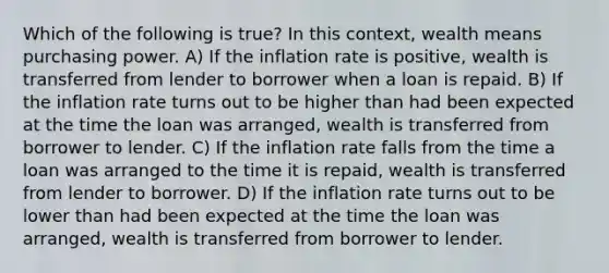 Which of the following is true? In this context, wealth means purchasing power. A) If the inflation rate is positive, wealth is transferred from lender to borrower when a loan is repaid. B) If the inflation rate turns out to be higher than had been expected at the time the loan was arranged, wealth is transferred from borrower to lender. C) If the inflation rate falls from the time a loan was arranged to the time it is repaid, wealth is transferred from lender to borrower. D) If the inflation rate turns out to be lower than had been expected at the time the loan was arranged, wealth is transferred from borrower to lender.