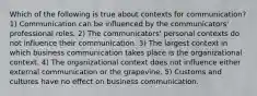 Which of the following is true about contexts for communication? 1) Communication can be influenced by the communicators' professional roles. 2) The communicators' personal contexts do not influence their communication. 3) The largest context in which business communication takes place is the organizational context. 4) The organizational context does not influence either external communication or the grapevine. 5) Customs and cultures have no effect on business communication.