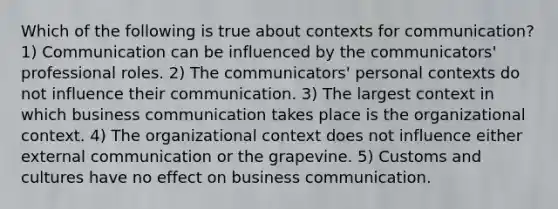 Which of the following is true about contexts for communication? 1) Communication can be influenced by the communicators' professional roles. 2) The communicators' personal contexts do not influence their communication. 3) The largest context in which business communication takes place is the organizational context. 4) The organizational context does not influence either external communication or the grapevine. 5) Customs and cultures have no effect on business communication.