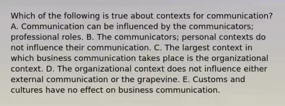 Which of the following is true about contexts for communication? A. Communication can be influenced by the communicators; professional roles. B. The communicators; personal contexts do not influence their communication. C. The largest context in which business communication takes place is the organizational context. D. The organizational context does not influence either external communication or the grapevine. E. Customs and cultures have no effect on business communication.