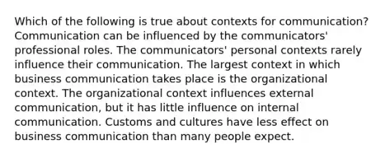 Which of the following is true about contexts for communication? Communication can be influenced by the communicators' professional roles. The communicators' personal contexts rarely influence their communication. The largest context in which business communication takes place is the organizational context. The organizational context influences external communication, but it has little influence on internal communication. Customs and cultures have less effect on business communication than many people expect.