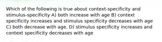 Which of the following is true about context-specificity and stimulus-specificity A) both increase with age B) context specificity increases and stimulus specificity decreases with age C) both decrease with age. D) stimulus specificity increases and context specificity decreases with age