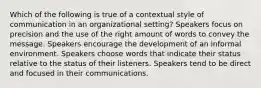 Which of the following is true of a contextual style of communication in an organizational setting? Speakers focus on precision and the use of the right amount of words to convey the message. Speakers encourage the development of an informal environment. Speakers choose words that indicate their status relative to the status of their listeners. Speakers tend to be direct and focused in their communications.