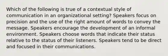 Which of the following is true of a contextual style of communication in an organizational setting? Speakers focus on precision and the use of the right amount of words to convey the message. Speakers encourage the development of an informal environment. Speakers choose words that indicate their status relative to the status of their listeners. Speakers tend to be direct and focused in their communications.