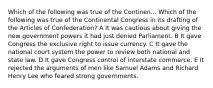 Which of the following was true of the Continen... Which of the following was true of the Continental Congress in its drafting of the Articles of Confederation? A It was cautious about giving the new government powers it had just denied Parliament. B It gave Congress the exclusive right to issue currency. C It gave the national court system the power to review both national and state law. D It gave Congress control of interstate commerce. E It rejected the arguments of men like Samuel Adams and Richard Henry Lee who feared strong governments.