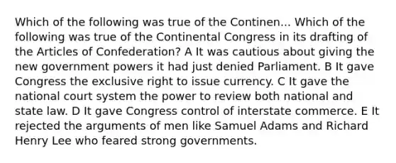 Which of the following was true of the Continen... Which of the following was true of the Continental Congress in its drafting of the Articles of Confederation? A It was cautious about giving the new government powers it had just denied Parliament. B It gave Congress the exclusive right to issue currency. C It gave the national court system the power to review both national and state law. D It gave Congress control of interstate commerce. E It rejected the arguments of men like Samuel Adams and Richard Henry Lee who feared strong governments.