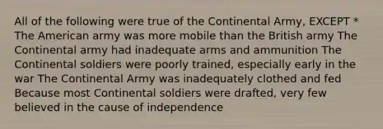 All of the following were true of the Continental Army, EXCEPT * The American army was more mobile than the British army The Continental army had inadequate arms and ammunition The Continental soldiers were poorly trained, especially early in the war The Continental Army was inadequately clothed and fed Because most Continental soldiers were drafted, very few believed in the cause of independence