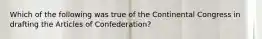 Which of the following was true of the Continental Congress in drafting the Articles of Confederation?