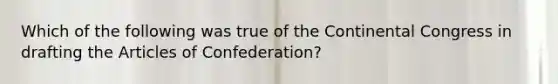 Which of the following was true of the Continental Congress in drafting the Articles of Confederation?