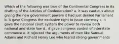 Which of the following was true of the Continental Congress in its drafting of the Articles of Confederation? a. it was cautious about giving the new government powers it had just denied Parliament b. it gave Congress the exclusive right to issue currency c. it gave the national court system the power to review both national and state law d.. it gave congress control of interstate commerce e. it rejected the arguments of men like Samuel Adams and Richard Henry Lee who feared strong governments