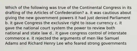 Which of the following was true of the Continental Congress in its drafting of the Articles of Confederation? a. it was cautious about giving the new government powers it had just denied Parliament b. it gave Congress the exclusive right to issue currency c. it gave the national court system the power to review both national and state law d.. it gave congress control of interstate commerce e. it rejected the arguments of men like Samuel Adams and Richard Henry Lee who feared strong governments