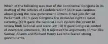 Which of the following was true of the Continental Congress in its drafting of the Articles of Confederation? (A) It was cautious about giving the new government powers it had just denied Parliament. (B) It gave Congress the exclusive right to issue currency. (C) It gave the national court system the power to review both national and state law. (D) It gave Congress control of interstate commerce. (E) It rejected the arguments of men like Samuel Adams and Richard Henry Lee who feared strong governments.